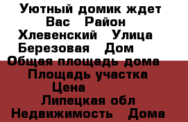 Уютный домик ждет Вас › Район ­ Хлевенский › Улица ­ Березовая › Дом ­ 5 › Общая площадь дома ­ 50 › Площадь участка ­ 2 000 › Цена ­ 1 300 000 - Липецкая обл. Недвижимость » Дома, коттеджи, дачи продажа   